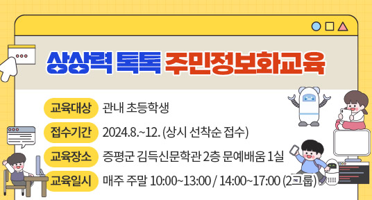 상상력 톡톡 주민정보화교육
교육대상 : 관내 초등학생
접수기간 : 2024.8.~12.(상시 선착순 접수)
교육장소 : 증평군 김득신문학관 2층 문예배움 1실
교육일시 : 매주 주말 10:00~13:00 / 14:00~17:00 (2그룹)