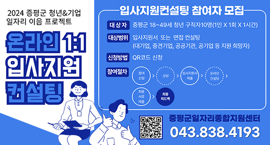 2024 증평군 청년&기업 일자리 이음 프로젝트
온라인 1:1 입사지원 컨설팅
-입사지원컨설팅 참여자 모집
대상자 증평군 18~49세 청년 구직자 10명(1인 X 1회 X 1시간)
대상범위 입사지원서 또는 면접 컨설팅
(대기업, 중견기업, 공공기관, 공기업 등 지원 희망자)
신청방법 QR코드 신청
입사지원서
온라인
참여절차
최종
피드백
증평군일자리종합지원센터
043.838.4193