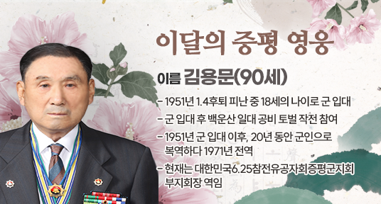 이달의 증평 영웅
- 이름 : 김용문(90세)
- 1951년 1.4후퇴 피난 중 18세의 나이로 군 입대
- 군 입대 후 백운산 일대 공비 토벌 작전 참여
- 1951년 군 입대 이후, 20년 동안 군인으로 복역하다 1971년 전역
- 현재는 대한민국6.25참전유공자회증평군지회 부지회장 역임