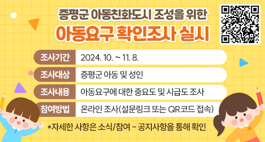 증평군 아동친화도시 조성을 위한 아동요구 확인조사 실시 큐알이미지
조사기간 : 2024. 10. ~ 11. 8.
조사대상 : 증평군 아동 및 성인
조사내용 : 아동요구에 대한 중요도 및 시급도 조사
참여방법 : 온라인 조사(설문링크 또는 QR코드 접속)
*자세한 사항은 소식/참여 - 공지사항을 통해 확인