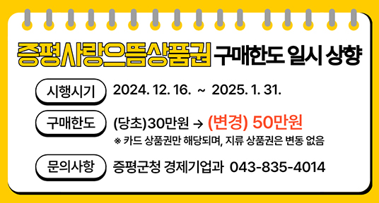 증평사랑으뜸상품권 구매한도일시 상향
시행시기 2024. 12.16.~2025. 1. 31.
구매한도) (당초)30만원→ (변경) 50만원
※카드상품권만 해당되며, 지류상품권은 변동없음
문의사항 증평군청 경제기업과 043-835-4014