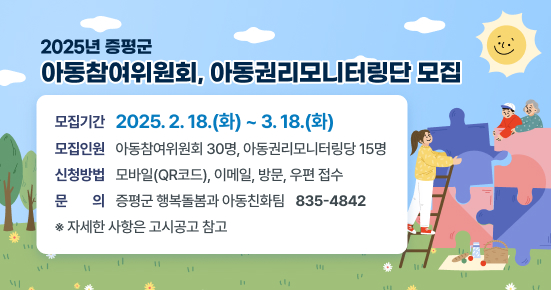 2025년 증평군 아동참여위원회, 아동권리모니터링단 모집
○　모집기간 : 2025. 2. 18.(화) ~ 3. 18.(화) 
○ 모집인원 : 아동참여위원회 30명, 아동권리모니터링당 15명
○ 신청방법 : 모바일(QR코드), 이메일, 방문, 우편 접수 
○ 문   의 : 증평군 행복돌봄과 아동친화팀 ☎ 835-4842
※ 자세한 사항은 고시공고 참고