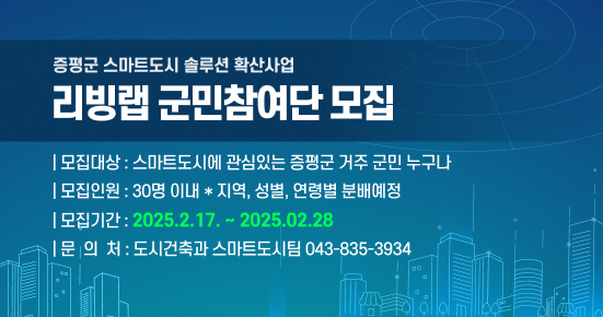 증평군 스마트도시 솔루션 확산사업 리빙랩 군민참여단 모집
모집대상 : 스마트도시에 관심있는 증평군 거주 군민 누구나
모집인원 : 30명 이내 * 지역, 성별, 연령별 분배예정
모집기간: 2025.2.17.~2025.02.28
문의처: 도시건축과 스마트도시팀 043-835-3934