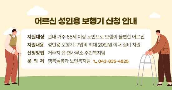 어르신 성인용 보행기 신청 안내 
 - 지원대상 : 관내 거주 65세 이상 노인으로 보행이 불편한 어르신
 - 지원내용 : 성인용 보행기 구입비 최대 20만원 이내 실비 지원
 - 신청방법 : 거주지 읍·면사무소 주민복지팀
 - 문 의 처 : 행복돌봄과 노인복지팀 ☎043-835-4825