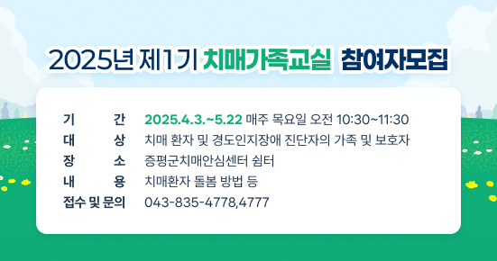 2025년 제1기 치매가족교실 참여자모집
기간: 2025.4.3.~5.22
매주 목요일 오전 10:30~11:30

대상: 치매 환자 및 경도인지장애 진단자의 가족 및 보호자(선착순10명)
장소: 증평군치매안심센터 쉼터
내용: 치매환자 돌봄 방법 등
접수 및 문의 :043-835-4778,4777