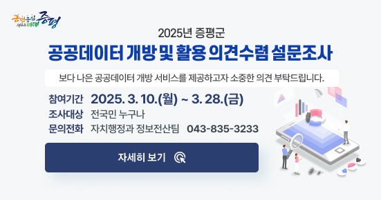 군민중심 새로운미래 증평
2025년 증평군 공공데이터 개방 및 활용 의견수렴 설문조사
보다 나은 공공데이터 개방 서비스를 제공하고자 소중한 의견 부탁드립니다.
참여기간 : 2025. 3. 10.(월) ~ 3. 28.(금)
조사대상: 전국민 누구나
문의전화 : 자치행정과 정보전산팀(043-835-3233)