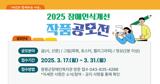 2025 장애인식개선 작품공모전
  〇 공모분야 : 글(시, 산문) / 그림(회화, 포스터, 캘리그라피) / 영상(2분 이상)
  〇 접수기간 : 2025. 3. 17.(월) ~ 3. 31.(월)
  〇 접수방법 : 증평군장애인복지관 방문 접수 ☎043-835-4288
   *자세한 사항은 소식/참여 - 공지 사항을 통해 확인