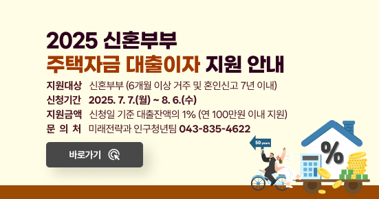 2025 신혼부부 주택자금 대출이자 지원 안내
 ○ 지원대상 : 신혼부부(6개월 이상 거주 및 혼인신고 7년 이내)
 ○ 신청기간 : 2025. 7. 7.(월) ~ 8. 6.(수)
 ○ 지원금액 : 신청일 기준 대출잔액의 1%(연 100만원 이내 지원)
 ○ 문 의 처 : 미래전략과 인구청년팀 ☎043-835-4622
 → 바로가기