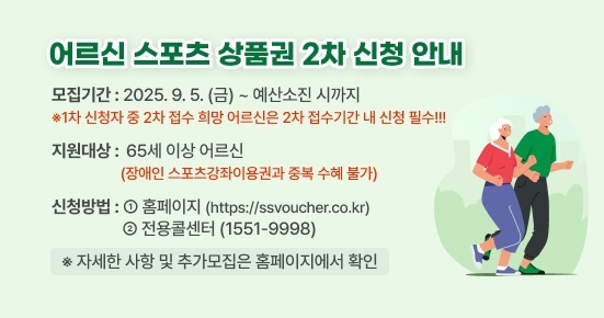 <어르신 스포츠 상품권 2차 신청 안내>

▶ 모집기간 : 2025.9.5.(금)~예산소진 시까지
 ※1차 신청자 중 2차 접수 희망 어르신은 2차 접수기간 내 신청 필수!!!
▶ 지원대상 : 65세 이상 어르신
             (장애인 스포츠강좌이용권과 중복 수혜 불가) 
▶ 신청방법 :  ①홈페이지(https://ssvoucher.co.kr), 
              ②전용콜센터(1551-9998)

※자세한 사항 및 추가모집은 홈페이지에서 확인 부탁드립니다.