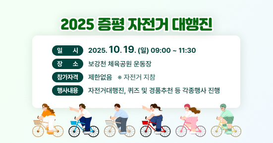 2025 증평 자전거대행진
일시 : 2025.10.19.(일) 09:00~11:30
장소 : 보강천 체육공원 운동장
참가자격 : 제한없음 (자전거 지참)
행사내용 : 자전거대행진,퀴즈 및 경품추천 등 각종 행사 진행