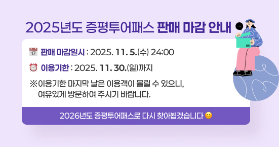 2025년도 증평투어패스 판매 마감 안내
판매 마감일시 : 2025. 11. 5.(수) 24:00
이 용  기 한 : 2025. 11. 30.(일)까지
※이용기한 마지막 날은 이용객이 몰릴 수 있으니,
  여유있게 방문하여 주시기 바랍니다.
2026년도 증평투어패스로 다시 찾아뵙겠습니다