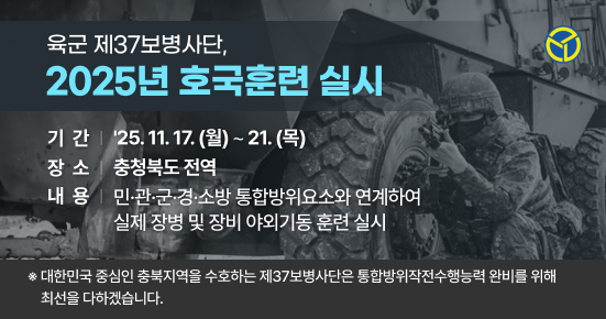 육군 제37보병사단, 2025년 호국훈련 실시
기간 25.11.17. (월) ~ 21. (목)
장소 충청북도 전역
내용 민·관·군·경·소방 통합방위요소와 연계하여
실제 장병 및 장비 야외기동 훈련 실시
* 대한민국 중심인 충북지역을 수호하는 제37보병사단은 통합방위작전수행능력 완비를 위해
최선을 다하겠습니다.