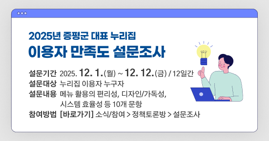 2025년 증평군 대표 누리집 이용자 만족도 설문조사
설문기간: 2025. 12. 1.(월) ~ 12. 12.(금) / 12일간
설문대상: 누리집 이용자 누구자
설문내용: 메뉴 활용의 편리성, 디자인/가독성, 시스템 효율성 등 10개 문항
참여방법: [바로가기] 소식/참여 > 정책토론방 > 설문조사