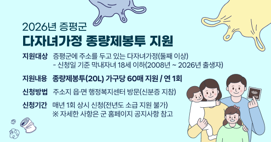 2026년 증평군 다자녀가정 종량제봉투 지원
지원대상 : 증평군에 주소를 두고 있는 다자녀가정(둘째 이상)
- 신청일 기준 막내자녀 18세 이하(2008년 ~ 2026년 출생자)
지원내용 : 종량제봉투(20L) 가구당 60매 지원 / 연 1회
신청방법 : 주소지 읍·면 행정복지센터 방문(신분증 지참)
신청기간 : 매년 1회 상시 신청(전년도 소급 지원 불가)
※ 자세한 사항은 군 홈페이지 공지사항 참고