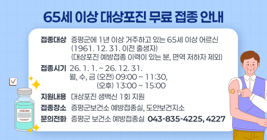 65세 이상 대상포진 무료 접종 안내 
○ 접종대상 : 증평군에 1년 이상 거주하고 있는 65세 이상 어르신 (1961. 12. 31. 이전 출생자) 
              (대상포진 예방접종 이력이 있는 분, 면역 저하자 제외) 
○ 접종시기 : 26. 1. 1. ~ 26. 12. 31. 
              월, 수, 금 (오전) 09:00 ~ 11:30, (오후) 13:00 ~ 15:00 
○ 지원내용 : 대상포진 생백신 1회 지원 
○ 접종장소 : 증평군보건소 예방접종실, 도안보건지소
  □ 문의처 : 증평군 보건소 예방접종실 ☎ 043-835-4225, 4227