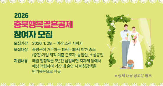 2026
충북행복결혼공제
참여자 모집
모집기간 │ 2026. 1. 29. ~ 예산 소진 시까지
모집대상 │ 증평군에 거주하는 19세~39세 이하 중소(중견)기업 재직 미혼 근로자, 농업인, 소상공인
지원내용 │ 매월 일정액을 5년간 납입하면 지자체 등에서 매칭 적립하여 기간 내 혼인 시 매칭금액을 만기목돈으로 지급

※ 상세 내용 공고문 참조