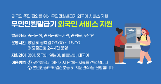 외국인 주민 편의를 위해 무인민원발급기 외국어 서비스 지원
무인민원발급기 외국인 서비스 지원
발급장소  증평군청, 증평군립도서관, 증평읍, 도안면
운영시간  평일 및 공휴일 09:00 ~ 18:00
                  ※증평군청 24시간 운영
지원언어  영어, 중국어, 일본어, 베트남어, 태국어
이용방법  ① 무인발급기 화면에서 원하는 서류를 선택합니다
                  ② 본인인증(모바일신분증 및 지문인식)을 진행합니다