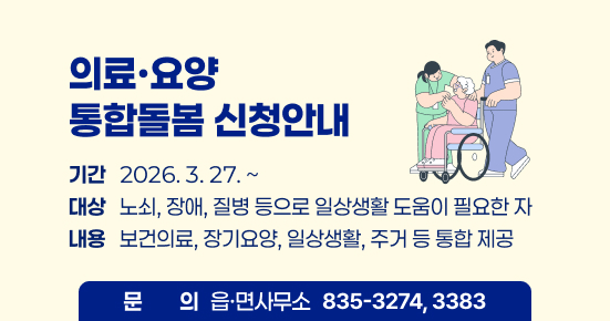 의료·요양 통합돌봄 신청하세요  
기간   2026. 3. 27. ~   대상   노쇠, 장애, 질병 등으로 일상생활 도움이 필요한 자   내용   보건의료, 장기요양, 일상생활, 주거 등 통합 제공   문의   읍·면사무소 835-3274, 3383