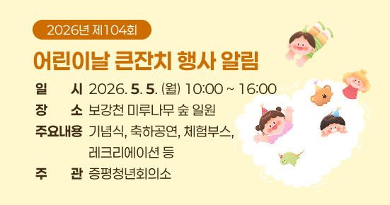 2026년 제104회 어린이날 큰잔치 행사 알림
▶ 일    시 : 2026. 5. 5.(월) 10:00 ~ 16:00
▶ 장    소 : 보강천 미루나무 숲 일원
▶ 주요내용 : 기념식, 축하공연, 체험부스, 레크리에이션 등
▶ 주    관 : 증평청년회의소
