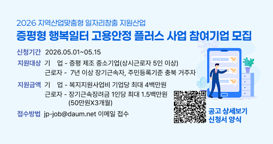 2026 지역산업맞춤형 일자리창출 지원산업
증평형 행복일터 고용안정 플러스 사업 참여기업 모집

신청기간: 2026.05.01 ~ 05.15
지원대상:

기업: 증평 제조 중소기업(상시근로자 5인 이상)
근로자: 7년 이상 장기근속자, 주민등록기준 충북 거주자
지원금액:

기업: 복지지원사업비 기업당 최대 4백만원
근로자: 장기근속장려금 1인당 최대 1.5백만원 (50만원 X 3개월)
접수방법: jp-job@daum.net 이메일 접수

공고 상세보기, 신청서 양식은 QR코드를 참고하세요.