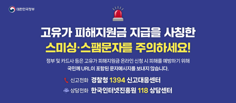 대한민국정부
고유가피해지원금 지급을 사칭한 스미싱스팸문자를 주의하세요!
정부 및 카드사 등은 고유가 피해지원금 온라인 신청 시 피해를 예방하기 위해 국민께 URL이 포함된 문자메시지를 보내지 않습니다.
신고전화 경찰청 1394 신고대응센터
상담전화 한국인터넷진흥원 118 상담센터