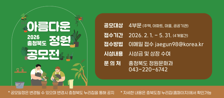 아름다운 2026 충청북도 정원 공모전

공모대상  
4부문 (주택, 아파트, 마을, 공공기관)

접수기간  
2026. 2. 1. ~ 5. 31. (4개월간)

접수방법  
이메일 접수 jaegun98@korea.kr

시상내용  
시상금 및 상장 수여

문의처  
충청북도 정원문화과  
043-220-6742

* 자세한 내용은 충북도청 누리집(홈페이지)에서 확인 가능  
* 공모일정은 변경될 수 있으며 변경시 충청북도 누리집을 통해 공지