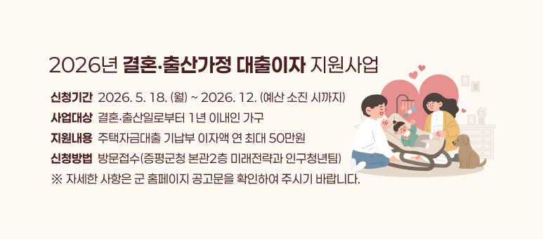 2026년 결혼‧출산가정 대출이자 지원사업

 ○ 신청기간 : 2026. 5. 18.(월) ~ 2026. 12.(예산 소진 시까지)
 ○ 사업대상 : 결혼‧출산일로부터 1년 이내인 가구
 ○ 지원내용 : 주택자금대출 기납부 이자액 연 최대 50만원
 ○ 신청방법 : 방문접수(증평군청 본관2층 미래전략과 인구청년팀)
  ※ 자세한 사항은 군 홈페이지 공고문을 확인하여 주시기 바랍니다.