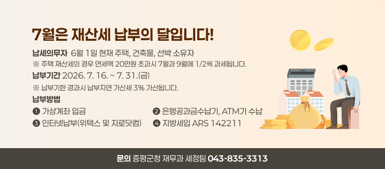 7월은 재산세 납부의 달입니다!
납세의무자  6월 1일 현재 주택, 건축물, 선박 소유자 ※ 주택 재산세의 경우 연세액 20만원 초과시 7월과 9월에 1/2씩 과세됩니다. 납부기간 2026. 7. 16. ~ 7. 31.(금) ※ 납부기한 경과시 납부지연 가산세 3% 가산됩니다. 납부방법 
➊ 가상계좌 입금                                      ➋ 은행공과금수납기, ATM기 수납 ➌ 인터넷납부(위택스 및 지로닷컴)      ➍ 지방세입 ARS 142211
문의 증평군청 재무과 세정팀 043-835-3313