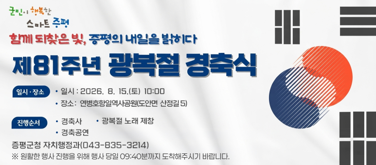 제81주년 광복절 경축식
○ 일    시 : 2026. 8. 15.(토) 10:00
○ 장    소 : 연병호 항일역사공원(도안면 산정길 5)
○ 내    용 : 경축사, 경축공연, 만세삼창 등
○ 문 의 처 : 증평군청 자치행정과 행정팀(043-835-3214)

※ 원활한 행사 진행을 위해 행사 당일 09:40분까지 도착해주시기 바랍니다.