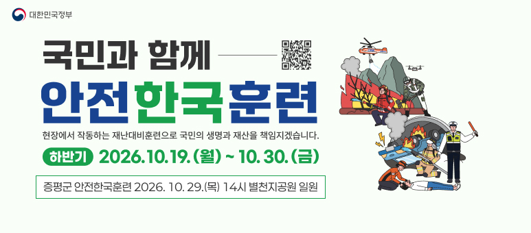대한민국정부 국민과 함께 안전한국훈련
현장에서 작동하는 재난대비훈련으로 국민의 생명과 재산을 책임지겠습니다.
하반기 2026.10.19.(월) ~ 10.30.(금)
QR : https://www.safekorea.go.kr
증평군 안전한국훈련 2026. 10. 29.(목) 14시 별천지공원 일원